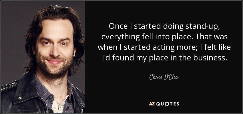 Once I started doing stand-up, everything fell into place. That was when I started acting more; I felt like I'd found my place in the business. - Chris D'Elia