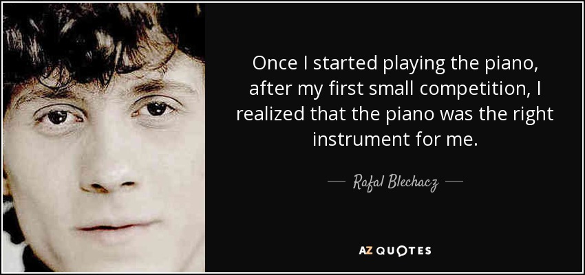 Once I started playing the piano, after my first small competition, I realized that the piano was the right instrument for me. - Rafal Blechacz