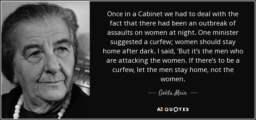 Once in a Cabinet we had to deal with the fact that there had been an outbreak of assaults on women at night. One minister suggested a curfew; women should stay home after dark. I said, 'But it's the men who are attacking the women. If there's to be a curfew, let the men stay home, not the women. - Golda Meir
