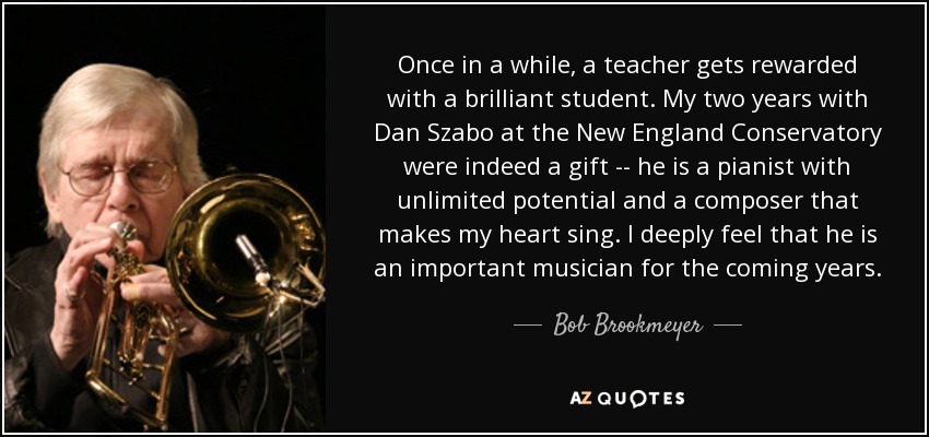 Once in a while, a teacher gets rewarded with a brilliant student. My two years with Dan Szabo at the New England Conservatory were indeed a gift -- he is a pianist with unlimited potential and a composer that makes my heart sing. I deeply feel that he is an important musician for the coming years. - Bob Brookmeyer