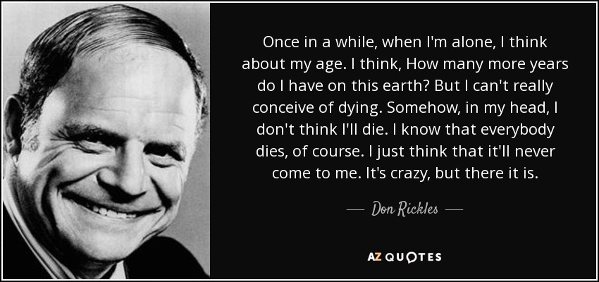 Once in a while, when I'm alone, I think about my age. I think, How many more years do I have on this earth? But I can't really conceive of dying. Somehow, in my head, I don't think I'll die. I know that everybody dies, of course. I just think that it'll never come to me. It's crazy, but there it is. - Don Rickles