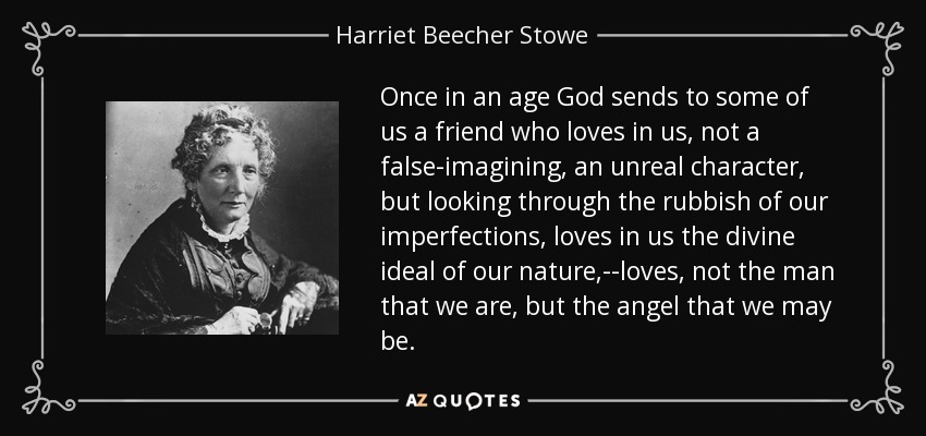 Once in an age God sends to some of us a friend who loves in us, not a false-imagining, an unreal character, but looking through the rubbish of our imperfections, loves in us the divine ideal of our nature,--loves, not the man that we are, but the angel that we may be. - Harriet Beecher Stowe