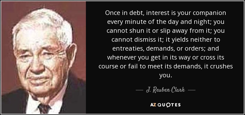Once in debt, interest is your companion every minute of the day and night; you cannot shun it or slip away from it; you cannot dismiss it; it yields neither to entreaties, demands, or orders; and whenever you get in its way or cross its course or fail to meet its demands, it crushes you. - J. Reuben Clark