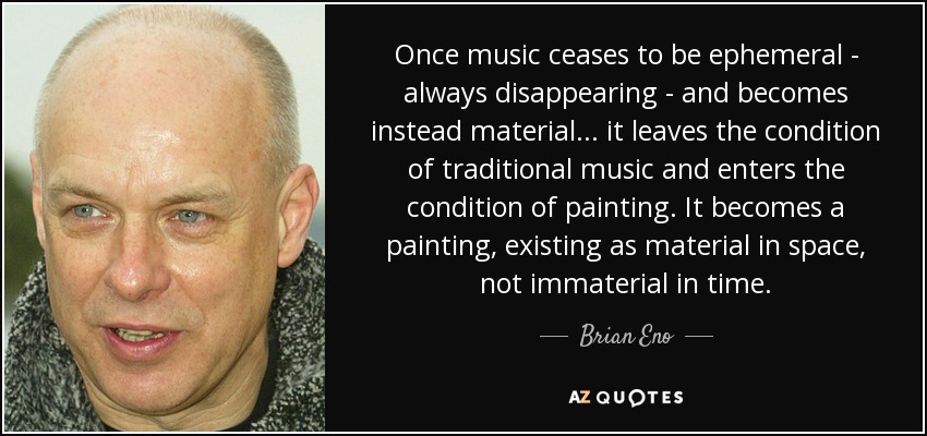 Once music ceases to be ephemeral - always disappearing - and becomes instead material... it leaves the condition of traditional music and enters the condition of painting. It becomes a painting, existing as material in space, not immaterial in time. - Brian Eno
