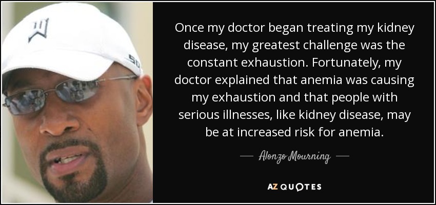 Once my doctor began treating my kidney disease, my greatest challenge was the constant exhaustion. Fortunately, my doctor explained that anemia was causing my exhaustion and that people with serious illnesses, like kidney disease, may be at increased risk for anemia. - Alonzo Mourning