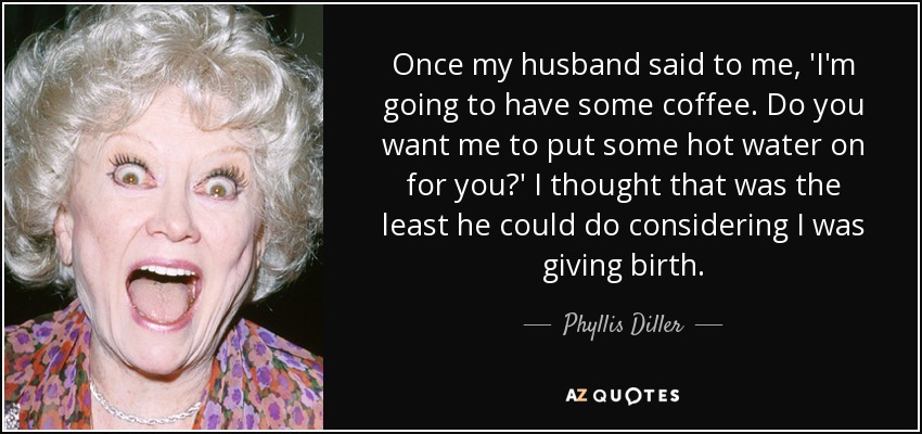 Once my husband said to me, 'I'm going to have some coffee. Do you want me to put some hot water on for you?' I thought that was the least he could do considering I was giving birth. - Phyllis Diller