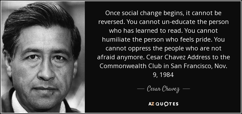 Once social change begins, it cannot be reversed. You cannot un-educate the person who has learned to read. You cannot humiliate the person who feels pride. You cannot oppress the people who are not afraid anymore. Cesar Chavez Address to the Commonwealth Club in San Francisco, Nov. 9, 1984 - Cesar Chavez