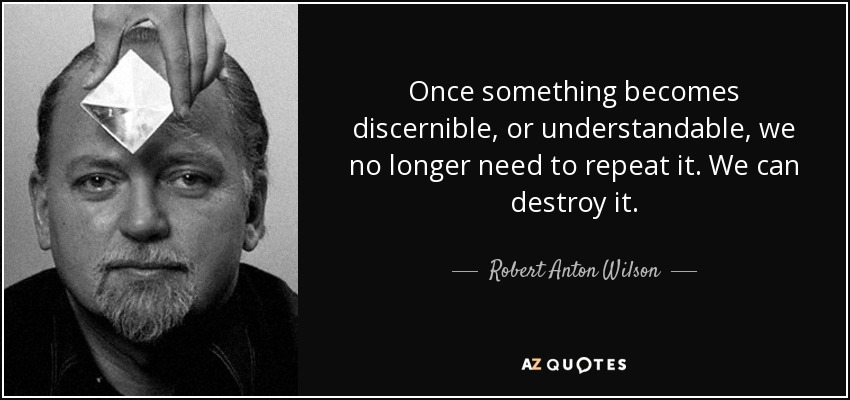 Once something becomes discernible, or understandable, we no longer need to repeat it. We can destroy it. - Robert Anton Wilson