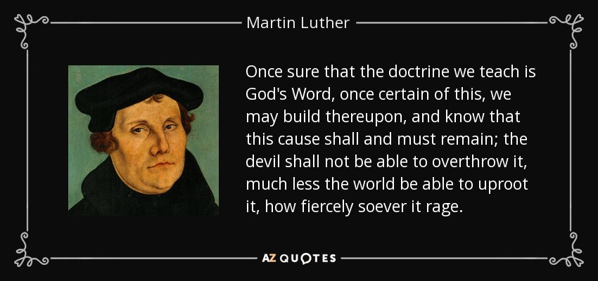 Once sure that the doctrine we teach is God's Word, once certain of this, we may build thereupon, and know that this cause shall and must remain; the devil shall not be able to overthrow it, much less the world be able to uproot it, how fiercely soever it rage. - Martin Luther