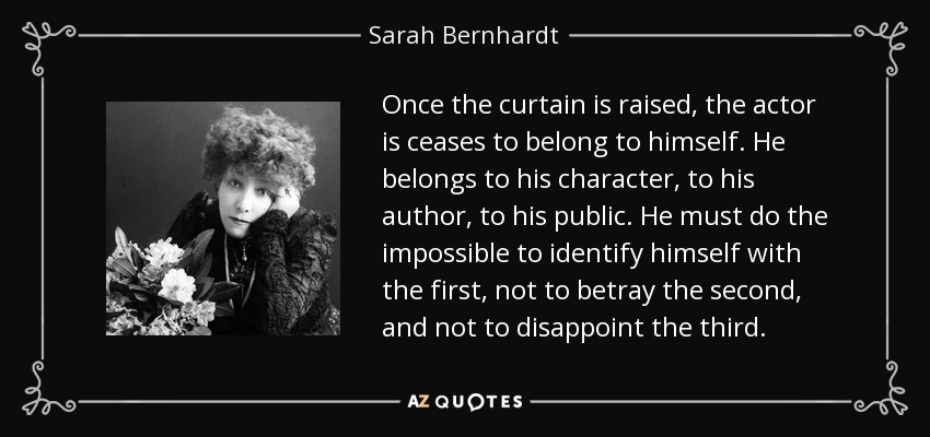 Once the curtain is raised, the actor is ceases to belong to himself. He belongs to his character, to his author, to his public. He must do the impossible to identify himself with the first, not to betray the second, and not to disappoint the third. - Sarah Bernhardt