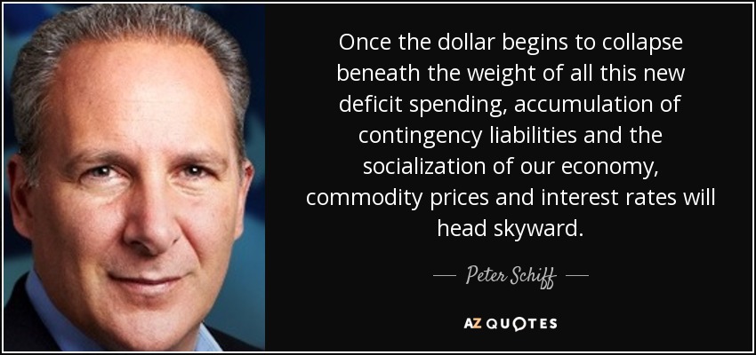 Once the dollar begins to collapse beneath the weight of all this new deficit spending, accumulation of contingency liabilities and the socialization of our economy, commodity prices and interest rates will head skyward. - Peter Schiff
