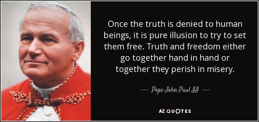 Once the truth is denied to human beings, it is pure illusion to try to set them free. Truth and freedom either go together hand in hand or together they perish in misery. - Pope John Paul II