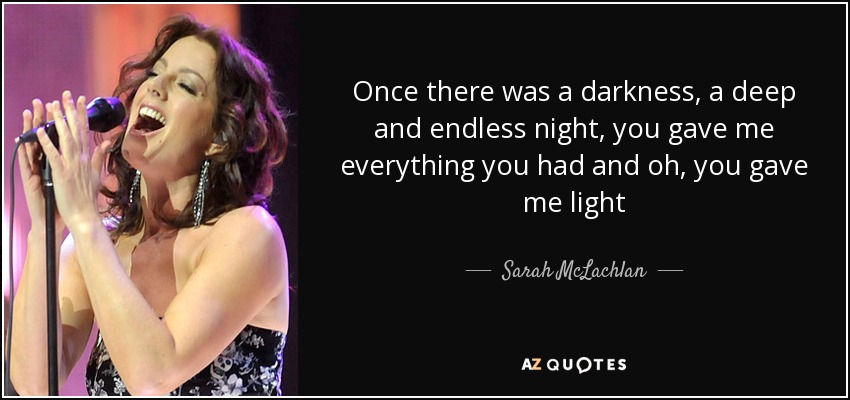 Once there was a darkness, a deep and endless night, you gave me everything you had and oh, you gave me light - Sarah McLachlan