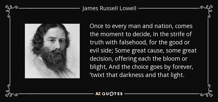 Once to every man and nation, comes the moment to decide, In the strife of truth with falsehood, for the good or evil side; Some great cause, some great decision, offering each the bloom or blight, And the choice goes by forever, ’twixt that darkness and that light. - James Russell Lowell