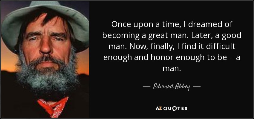 Once upon a time, I dreamed of becoming a great man. Later, a good man. Now, finally, I find it difficult enough and honor enough to be -- a man. - Edward Abbey