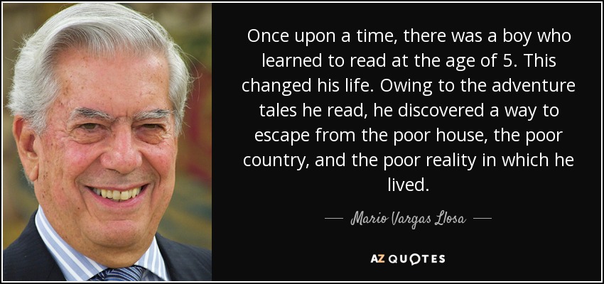 Once upon a time, there was a boy who learned to read at the age of 5. This changed his life. Owing to the adventure tales he read, he discovered a way to escape from the poor house, the poor country, and the poor reality in which he lived. - Mario Vargas Llosa