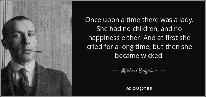 Once upon a time there was a lady. She had no children, and no happiness either. And at first she cried for a long time, but then she became wicked. - Mikhail Bulgakov