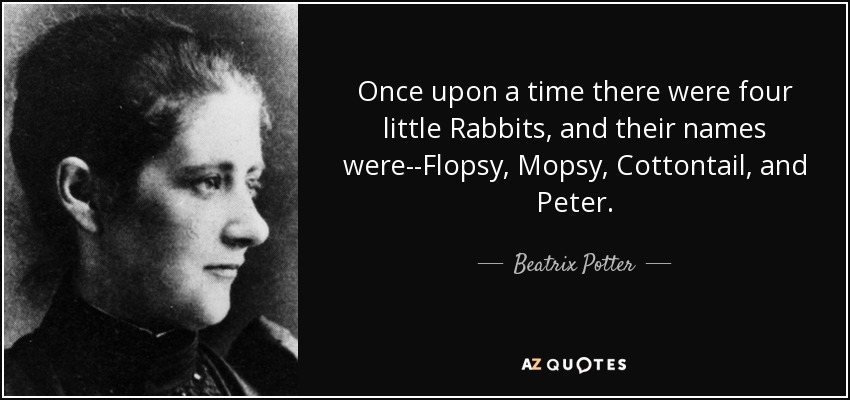 Once upon a time there were four little Rabbits, and their names were--Flopsy, Mopsy, Cottontail, and Peter. - Beatrix Potter