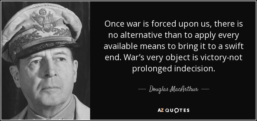 Once war is forced upon us, there is no alternative than to apply every available means to bring it to a swift end. War’s very object is victory-not prolonged indecision. - Douglas MacArthur