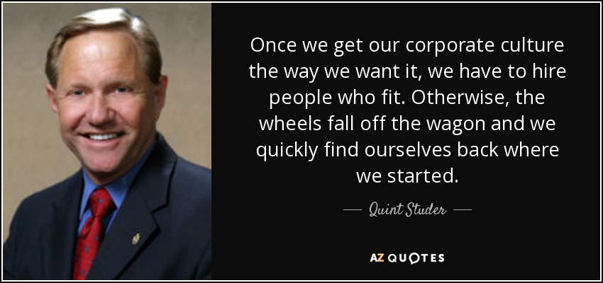 Once we get our corporate culture the way we want it, we have to hire people who fit. Otherwise, the wheels fall off the wagon and we quickly find ourselves back where we started. - Quint Studer