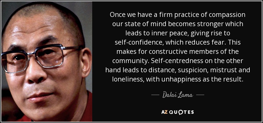 Once we have a firm practice of compassion our state of mind becomes stronger which leads to inner peace, giving rise to self-confidence, which reduces fear. This makes for constructive members of the community. Self-centredness on the other hand leads to distance, suspicion, mistrust and loneliness, with unhappiness as the result. - Dalai Lama