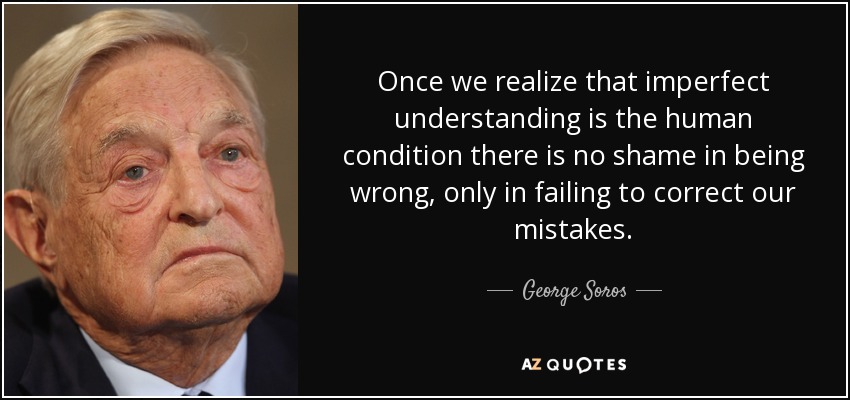 Once we realize that imperfect understanding is the human condition there is no shame in being wrong, only in failing to correct our mistakes. - George Soros