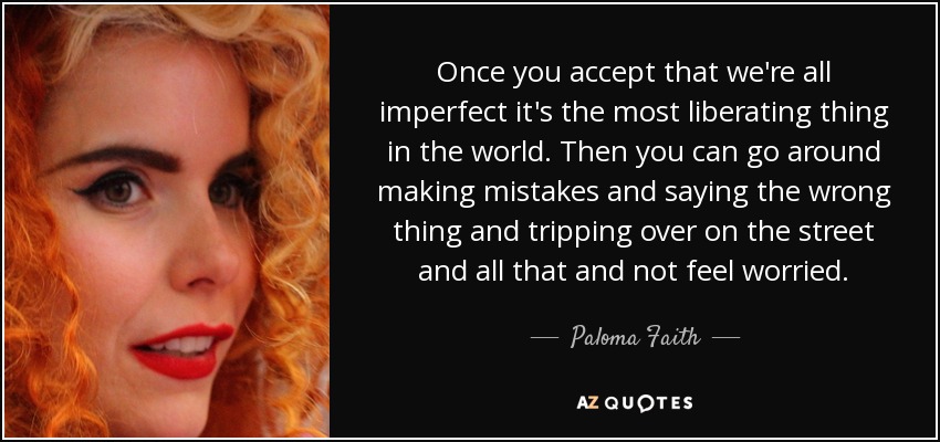 Once you accept that we're all imperfect it's the most liberating thing in the world. Then you can go around making mistakes and saying the wrong thing and tripping over on the street and all that and not feel worried. - Paloma Faith