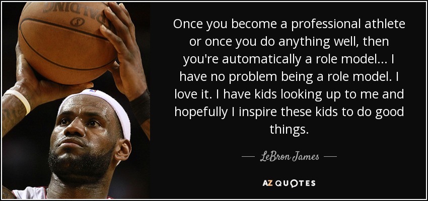 Once you become a professional athlete or once you do anything well, then you're automatically a role model ... I have no problem being a role model. I love it. I have kids looking up to me and hopefully I inspire these kids to do good things. - LeBron James