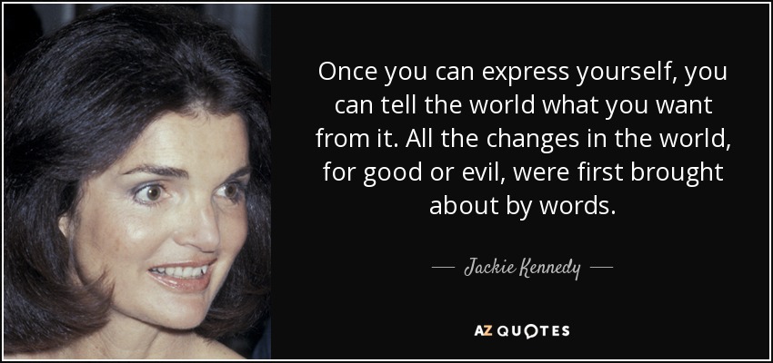 Once you can express yourself, you can tell the world what you want from it. All the changes in the world, for good or evil, were first brought about by words. - Jackie Kennedy