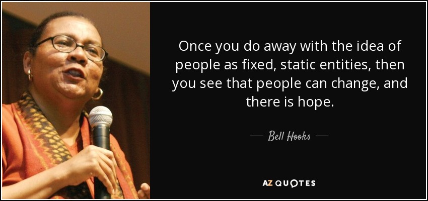 Once you do away with the idea of people as fixed, static entities, then you see that people can change, and there is hope. - Bell Hooks