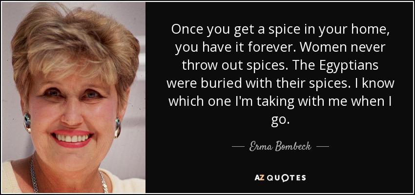 Once you get a spice in your home, you have it forever. Women never throw out spices. The Egyptians were buried with their spices. I know which one I'm taking with me when I go. - Erma Bombeck