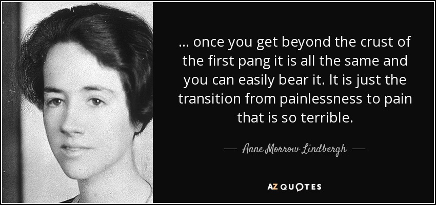 ... once you get beyond the crust of the first pang it is all the same and you can easily bear it. It is just the transition from painlessness to pain that is so terrible. - Anne Morrow Lindbergh