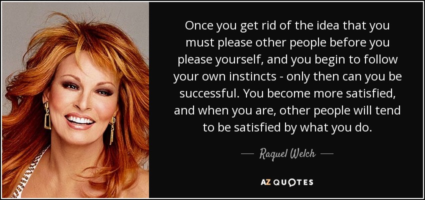 Once you get rid of the idea that you must please other people before you please yourself, and you begin to follow your own instincts - only then can you be successful. You become more satisfied, and when you are, other people will tend to be satisfied by what you do. - Raquel Welch