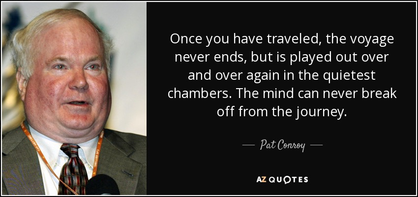 Once you have traveled, the voyage never ends, but is played out over and over again in the quietest chambers. The mind can never break off from the journey. - Pat Conroy