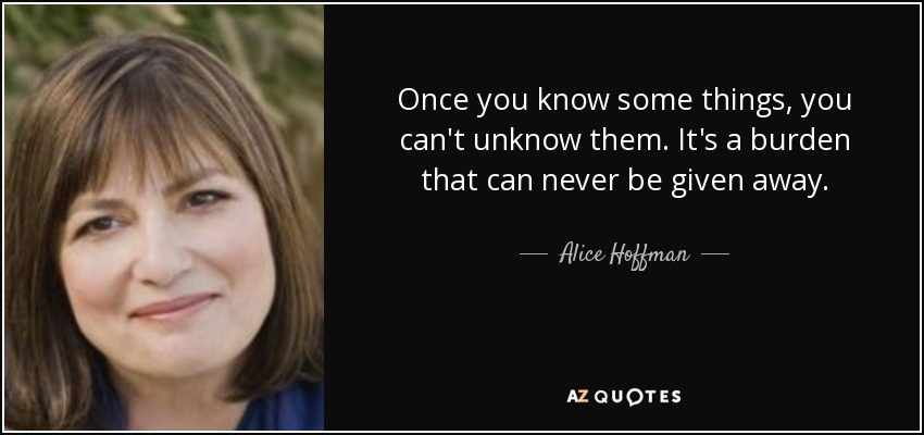 Once you know some things, you can't unknow them. It's a burden that can never be given away. - Alice Hoffman