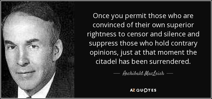 Once you permit those who are convinced of their own superior rightness to censor and silence and suppress those who hold contrary opinions, just at that moment the citadel has been surrendered. - Archibald MacLeish
