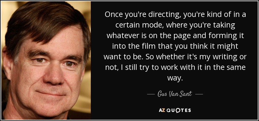 Once you're directing, you're kind of in a certain mode, where you're taking whatever is on the page and forming it into the film that you think it might want to be. So whether it's my writing or not, I still try to work with it in the same way. - Gus Van Sant