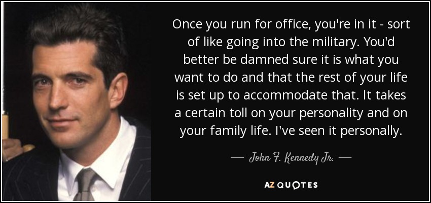Once you run for office, you're in it - sort of like going into the military. You'd better be damned sure it is what you want to do and that the rest of your life is set up to accommodate that. It takes a certain toll on your personality and on your family life. I've seen it personally. - John F. Kennedy Jr.