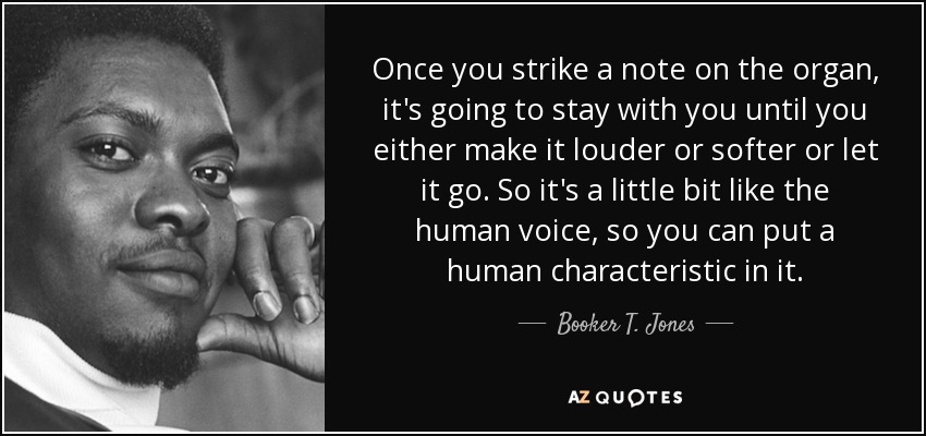 Once you strike a note on the organ, it's going to stay with you until you either make it louder or softer or let it go. So it's a little bit like the human voice, so you can put a human characteristic in it. - Booker T. Jones