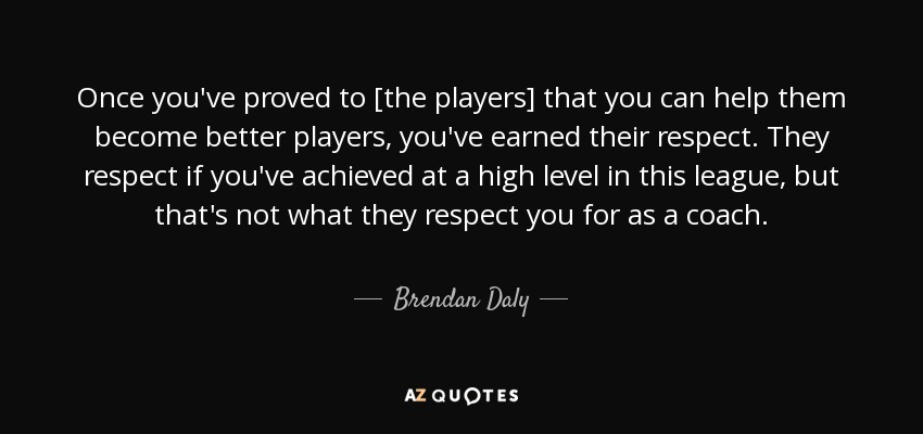 Once you've proved to [the players] that you can help them become better players, you've earned their respect. They respect if you've achieved at a high level in this league, but that's not what they respect you for as a coach. - Brendan Daly