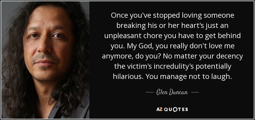 Once you've stopped loving someone breaking his or her heart's just an unpleasant chore you have to get behind you. My God, you really don't love me anymore, do you? No matter your decency the victim's incredulity's potentially hilarious. You manage not to laugh. - Glen Duncan