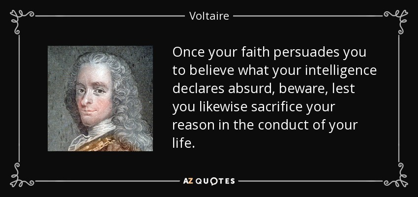 Once your faith persuades you to believe what your intelligence declares absurd, beware, lest you likewise sacrifice your reason in the conduct of your life. - Voltaire