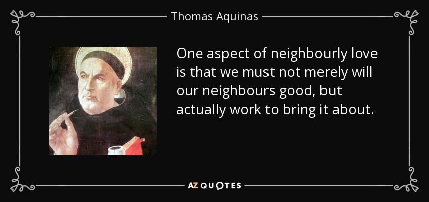 One aspect of neighbourly love is that we must not merely will our neighbours good, but actually work to bring it about. - Thomas Aquinas