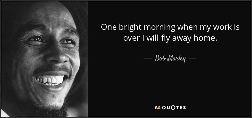 One bright morning when my work is over I will fly away home. - Bob Marley