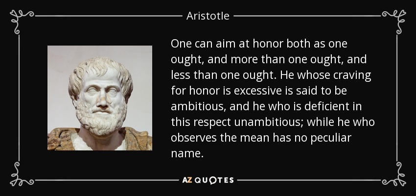 One can aim at honor both as one ought, and more than one ought, and less than one ought. He whose craving for honor is excessive is said to be ambitious, and he who is deficient in this respect unambitious; while he who observes the mean has no peculiar name. - Aristotle