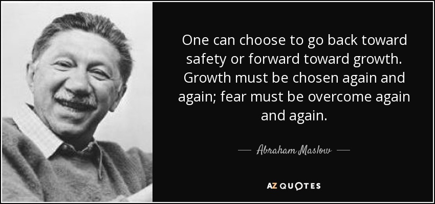 One can choose to go back toward safety or forward toward growth. Growth must be chosen again and again; fear must be overcome again and again. - Abraham Maslow