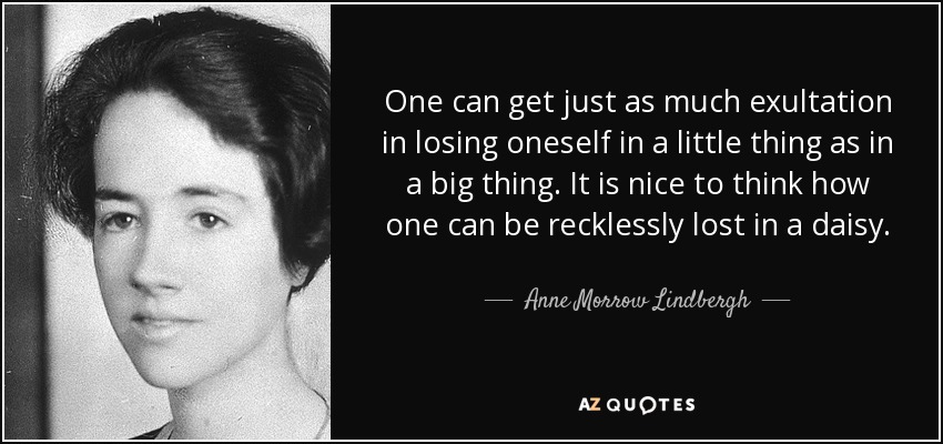 One can get just as much exultation in losing oneself in a little thing as in a big thing. It is nice to think how one can be recklessly lost in a daisy. - Anne Morrow Lindbergh