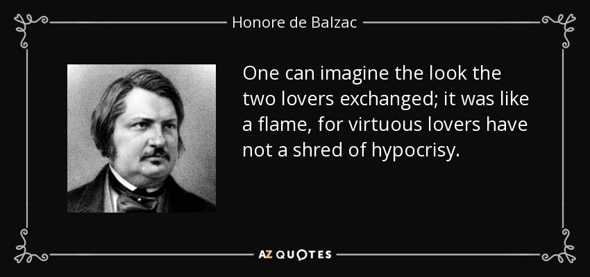 One can imagine the look the two lovers exchanged; it was like a flame, for virtuous lovers have not a shred of hypocrisy. - Honore de Balzac