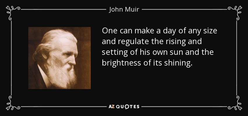 One can make a day of any size and regulate the rising and setting of his own sun and the brightness of its shining. - John Muir