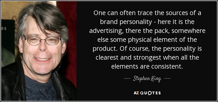 One can often trace the sources of a brand personality - here it is the advertising, there the pack, somewhere else some physical element of the product. Of course, the personality is clearest and strongest when all the elements are consistent. - Stephen King